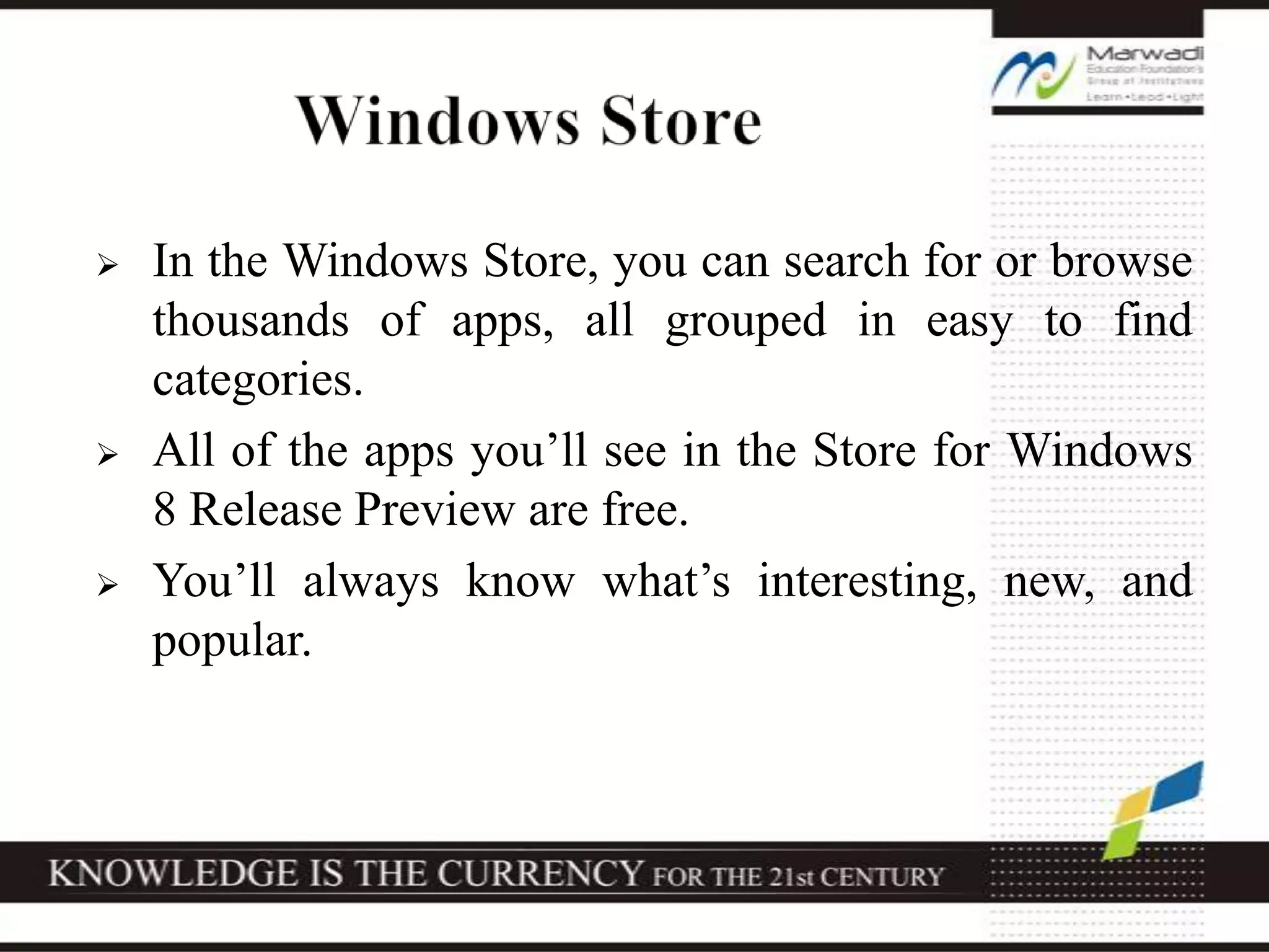  In the Windows Store, you can search for or browse
thousands of apps, all grouped in easy to find
categories.
 All of the apps you’ll see in the Store for Windows
8 Release Preview are free.
 You’ll always know what’s interesting, new, and
popular.
 
