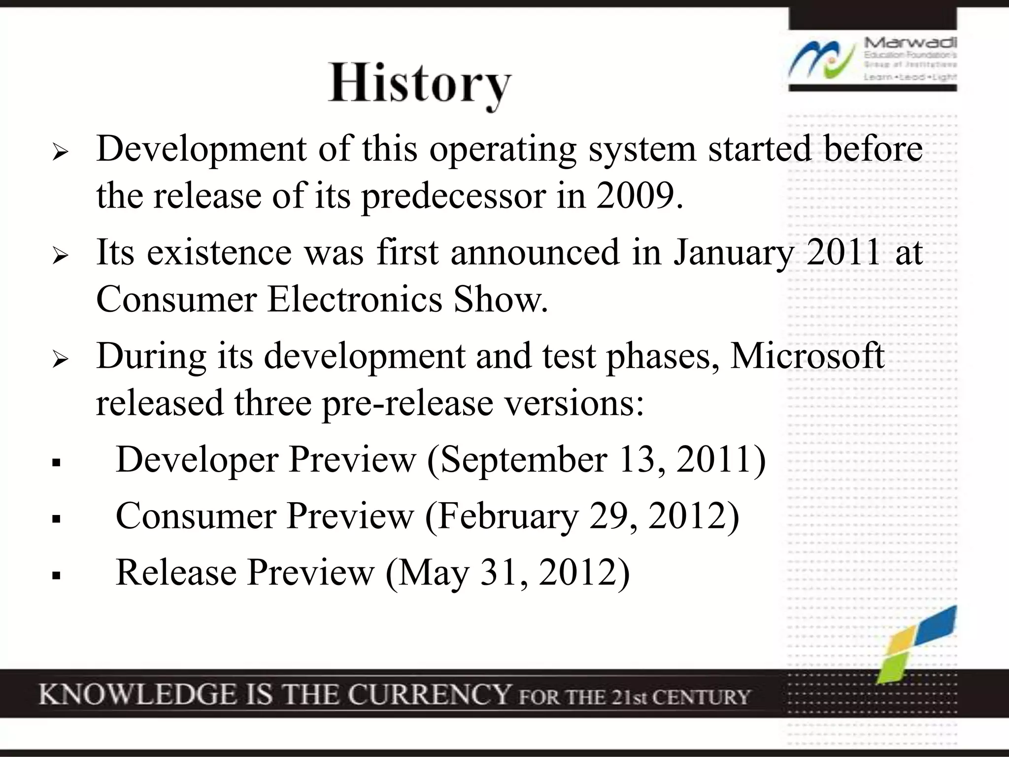  Development of this operating system started before
the release of its predecessor in 2009.
 Its existence was first announced in January 2011 at
Consumer Electronics Show.
 During its development and test phases, Microsoft
released three pre-release versions:
 Developer Preview (September 13, 2011)
 Consumer Preview (February 29, 2012)
 Release Preview (May 31, 2012)
 