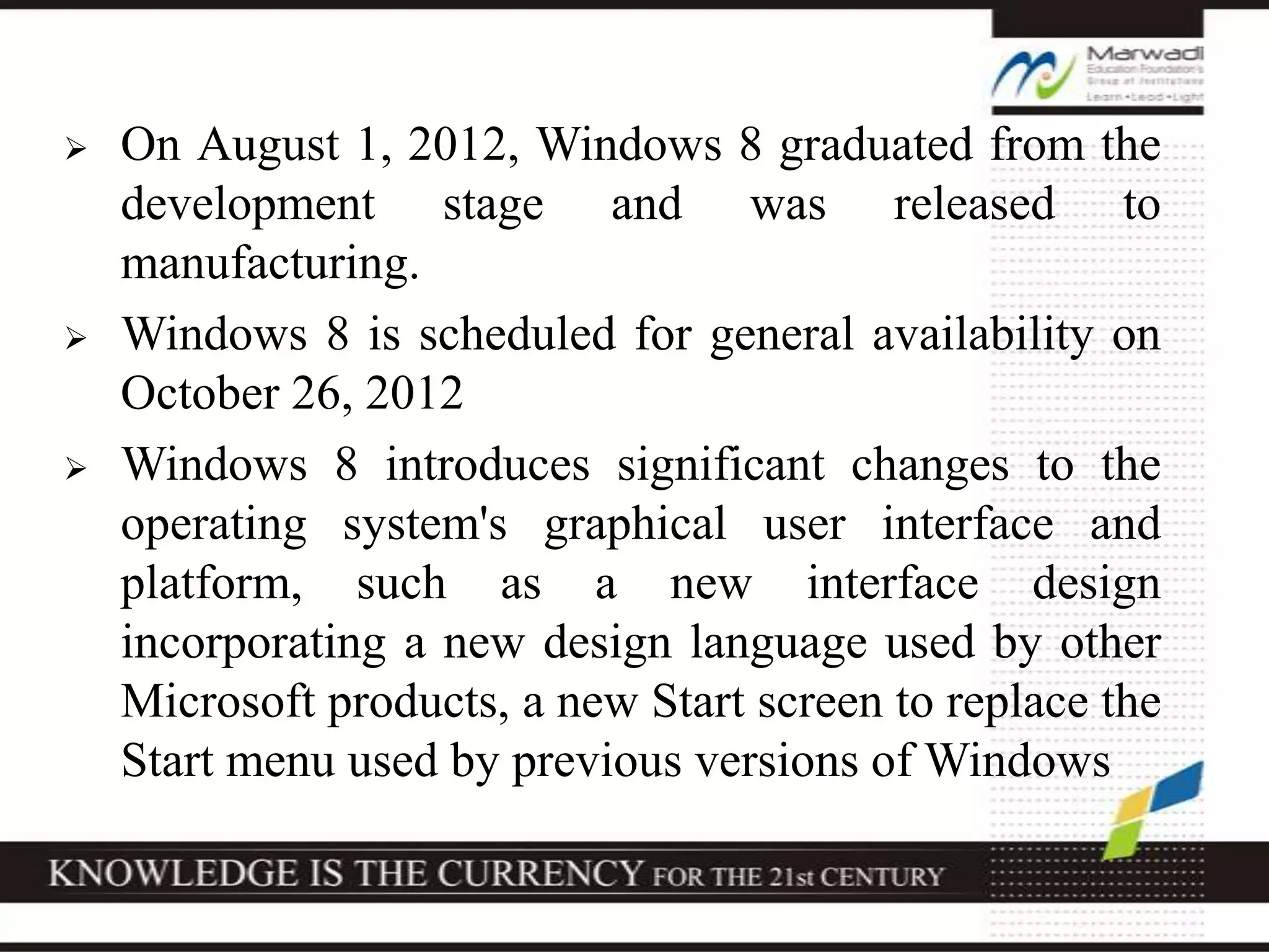  On August 1, 2012, Windows 8 graduated from the
development stage and was released to
manufacturing.
 Windows 8 is scheduled for general availability on
October 26, 2012
 Windows 8 introduces significant changes to the
operating system's graphical user interface and
platform, such as a new interface design
incorporating a new design language used by other
Microsoft products, a new Start screen to replace the
Start menu used by previous versions of Windows
 