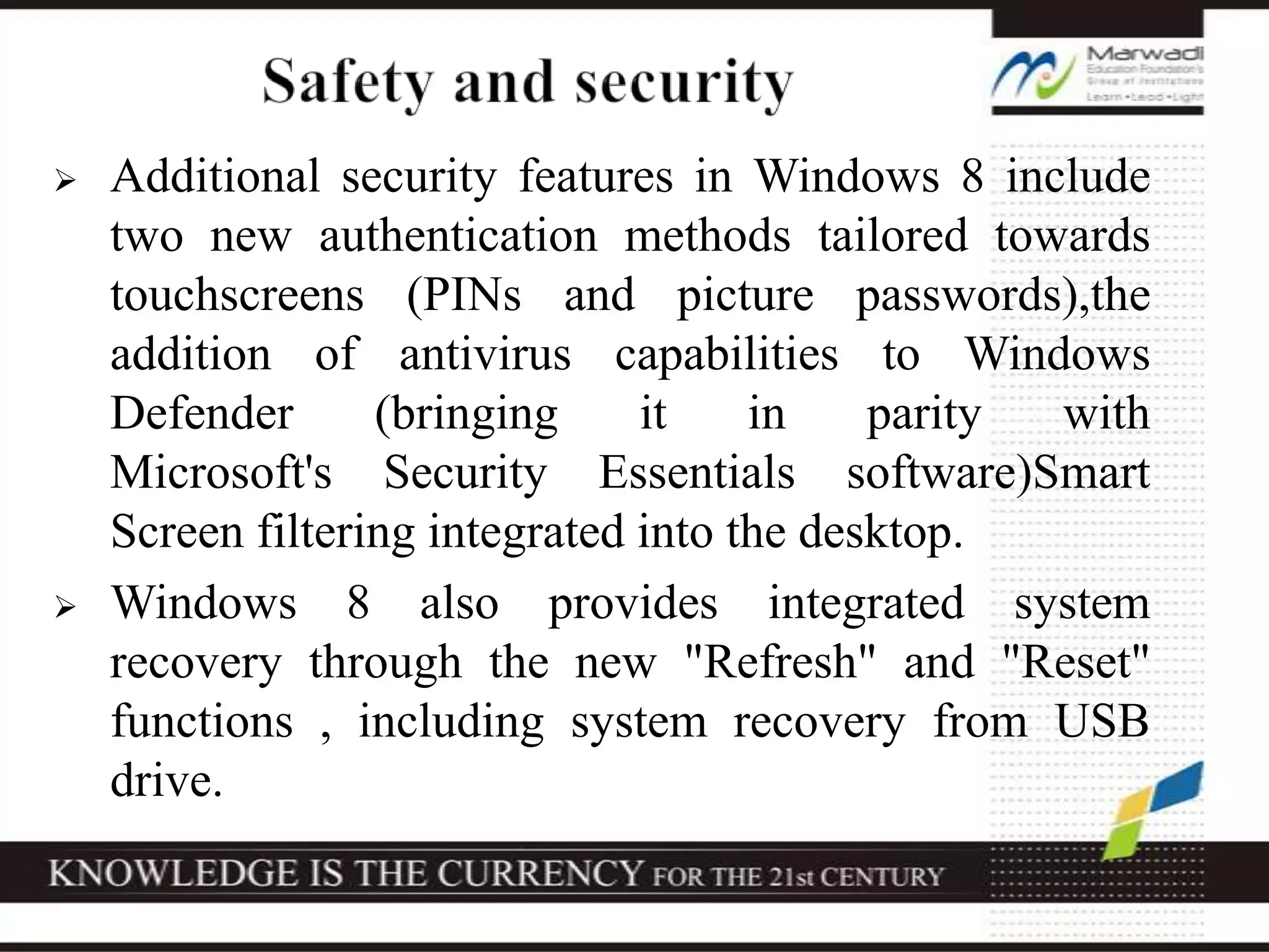  Additional security features in Windows 8 include
two new authentication methods tailored towards
touchscreens (PINs and picture passwords),the
addition of antivirus capabilities to Windows
Defender (bringing it in parity with
Microsoft's Security Essentials software)Smart
Screen filtering integrated into the desktop.
 Windows 8 also provides integrated system
recovery through the new "Refresh" and "Reset"
functions , including system recovery from USB
drive.
 
