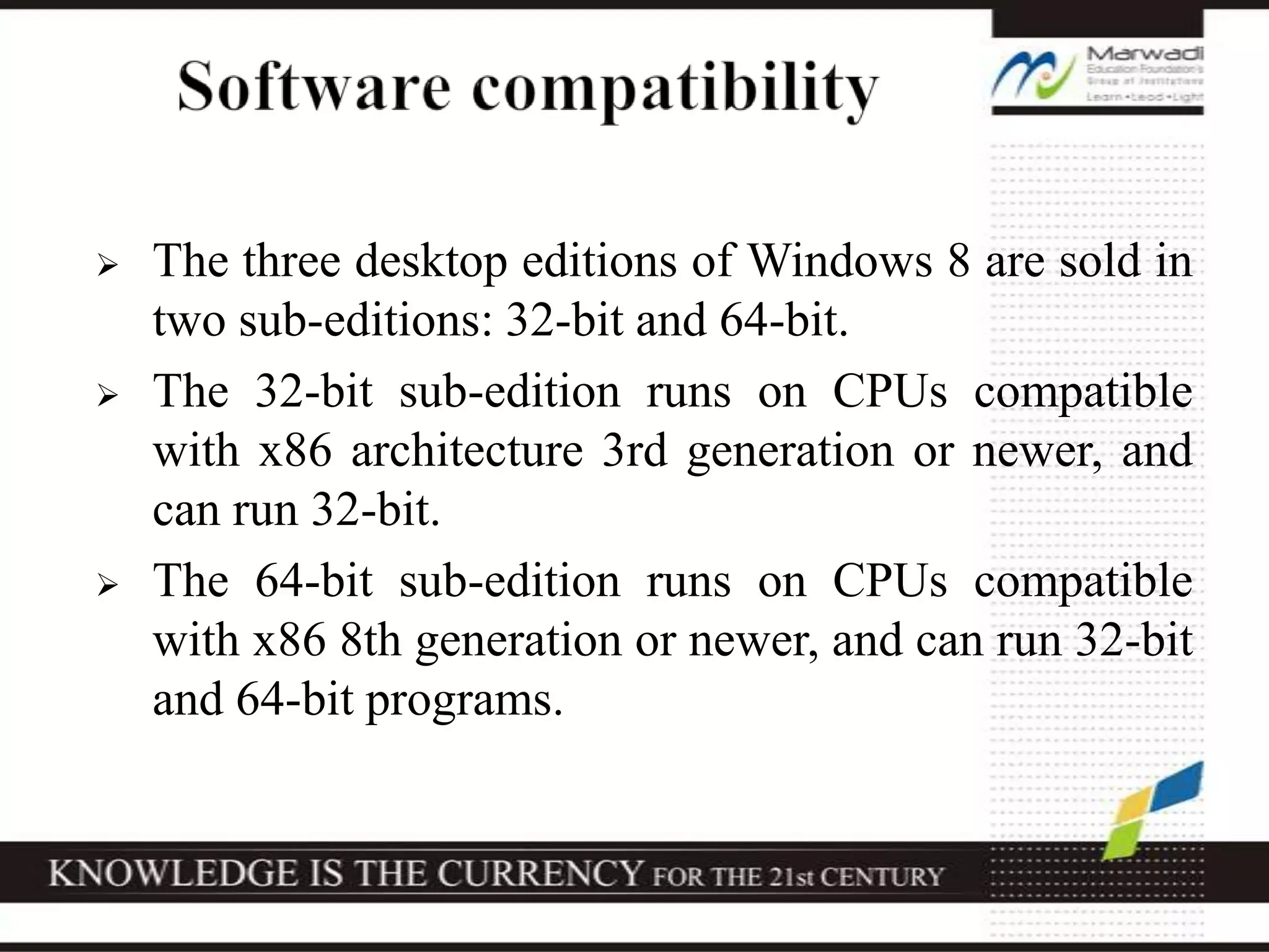  The three desktop editions of Windows 8 are sold in
two sub-editions: 32-bit and 64-bit.
 The 32-bit sub-edition runs on CPUs compatible
with x86 architecture 3rd generation or newer, and
can run 32-bit.
 The 64-bit sub-edition runs on CPUs compatible
with x86 8th generation or newer, and can run 32-bit
and 64-bit programs.
 