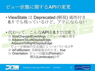 ビュー状態に関するAPIの変更
• ViewState は Deprecated (軽視) 属性付き
8.1 でも残っているけど、アテにならない
• 代わって、こんなAPIを8.1では使う
☆ SizeChangedEventArgs にビューの幅と高さ
☆ AdjacentToLeftDisplayEdge,
AdjacentToRightDisplayEdge
ビューが画面の左右端にくっついているか?
☆ IsFullScreen: 全画面表示のとき、true
☆ Orientation: ビューは縦長(Portrait)か
横長(Landscape)か?
2013/7/20Windows 8.1 Store app. FIRST LOOK 19
 