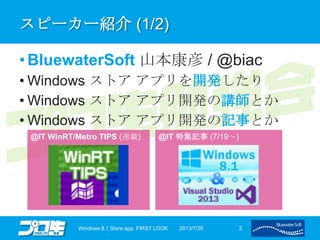 スピーカー紹介 (1/2)
• BluewaterSoft 山本康彦 / @biac
• Windows ストア アプリを開発したり
• Windows ストア アプリ開発の講師とか
• Windows ストア アプリ開発の記事とか
2013/7/20Windows 8.1 Store app. FIRST LOOK 2
@IT WinRT/Metro TIPS (連載) @IT 特集記事 (7/19～)
 