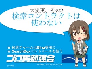 大変更、その2
検索コントラクトは
使わない
★ 検索チャームはBing専用に
★ SearchBoxコントロールを使う
2013/7/20
Windows 8.1 Store app. FIRST LOOK
26
 