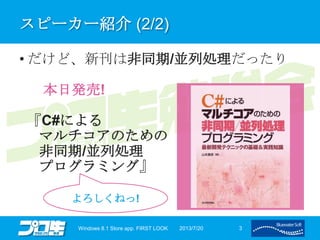 スピーカー紹介 (2/2)
• だけど、新刊は非同期/並列処理だったり
本日発売!
『C#による
マルチコアのための
非同期/並列処理
プログラミング』
2013/7/20Windows 8.1 Store app. FIRST LOOK 3
よろしくねっ!
 