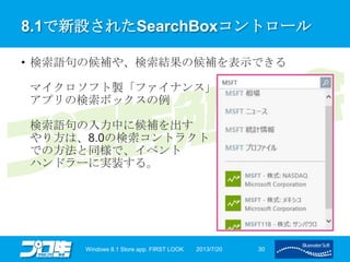 8.1で新設されたSearchBoxコントロール
• 検索語句の候補や、検索結果の候補を表示できる
マイクロソフト製「ファイナンス」
アプリの検索ボックスの例
検索語句の入力中に候補を出す
やり方は、8.0の検索コントラクト
での方法と同様で、イベント
ハンドラーに実装する。
2013/7/20Windows 8.1 Store app. FIRST LOOK 30
 