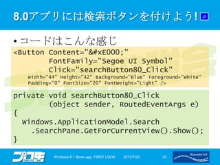 8.0アプリには検索ボタンを付けよう!
• コードはこんな感じ
2013/7/20Windows 8.1 Store app. FIRST LOOK 33
<Button Content=""
FontFamily="Segoe UI Symbol"
Click="searchButton80_Click"
Width="44" Height="42" Background="Blue" Foreground="White"
Padding="0" FontSize="20" FontWeight="Light" />
private void searchButton80_Click
(object sender, RoutedEventArgs e)
{
Windows.ApplicationModel.Search
.SearchPane.GetForCurrentView().Show();
}
 