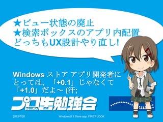 ★ビュー状態の廃止
★検索ボックスのアプリ内配置
どっちもUX設計やり直し!
Windows ストア アプリ開発者に
とっては、「+0.1」じゃなくて
「+1.0」だよ～ (汗;
2013/7/20 Windows 8.1 Store app. FIRST LOOK 34
 