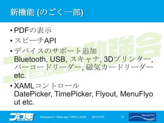新機能 (のごく一部)
• PDFの表示
• スピーチAPI
• デバイスのサポート追加
Bluetooth, USB, スキャナ, 3Dプリンター,
バーコードリーダー, 磁気カードリーダー
etc.
• XAMLコントロール
DatePicker, TimePicker, Flyout, MenuFlyo
ut etc.
2013/7/20Windows 8.1 Store app. FIRST LOOK 37
 