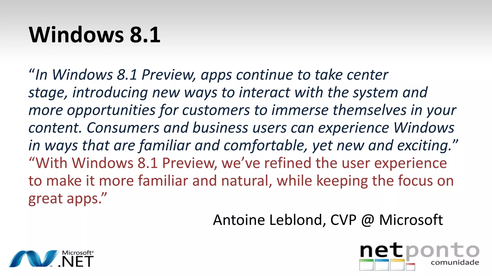Windows 8.1
“In Windows 8.1 Preview, apps continue to take center
stage, introducing new ways to interact with the system and
more opportunities for customers to immerse themselves in your
content. Consumers and business users can experience Windows
in ways that are familiar and comfortable, yet new and exciting.”
“With Windows 8.1 Preview, we’ve refined the user experience
to make it more familiar and natural, while keeping the focus on
great apps.”
Antoine Leblond, CVP @ Microsoft
 