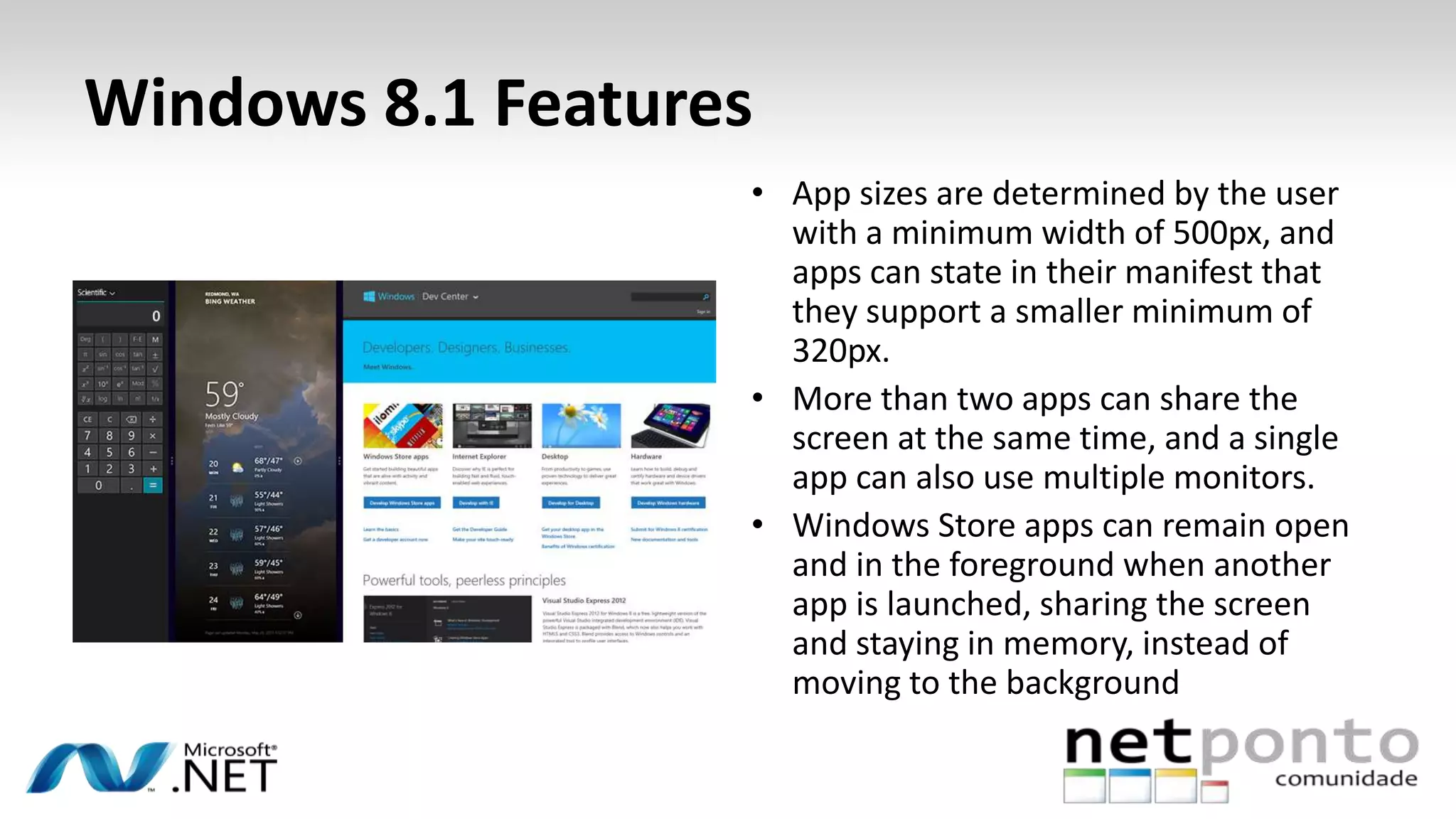 Windows 8.1 Features
• App sizes are determined by the user
with a minimum width of 500px, and
apps can state in their manifest that
they support a smaller minimum of
320px.
• More than two apps can share the
screen at the same time, and a single
app can also use multiple monitors.
• Windows Store apps can remain open
and in the foreground when another
app is launched, sharing the screen
and staying in memory, instead of
moving to the background
 