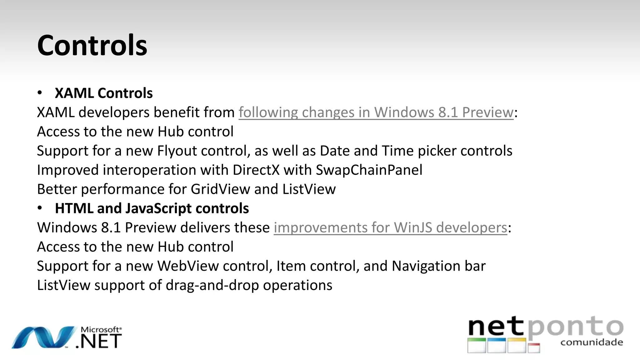 Controls
• XAML Controls
XAML developers benefit from following changes in Windows 8.1 Preview:
Access to the new Hub control
Support for a new Flyout control, as well as Date and Time picker controls
Improved interoperation with DirectX with SwapChainPanel
Better performance for GridView and ListView
• HTML and JavaScript controls
Windows 8.1 Preview delivers these improvements for WinJS developers:
Access to the new Hub control
Support for a new WebView control, Item control, and Navigation bar
ListView support of drag-and-drop operations
 