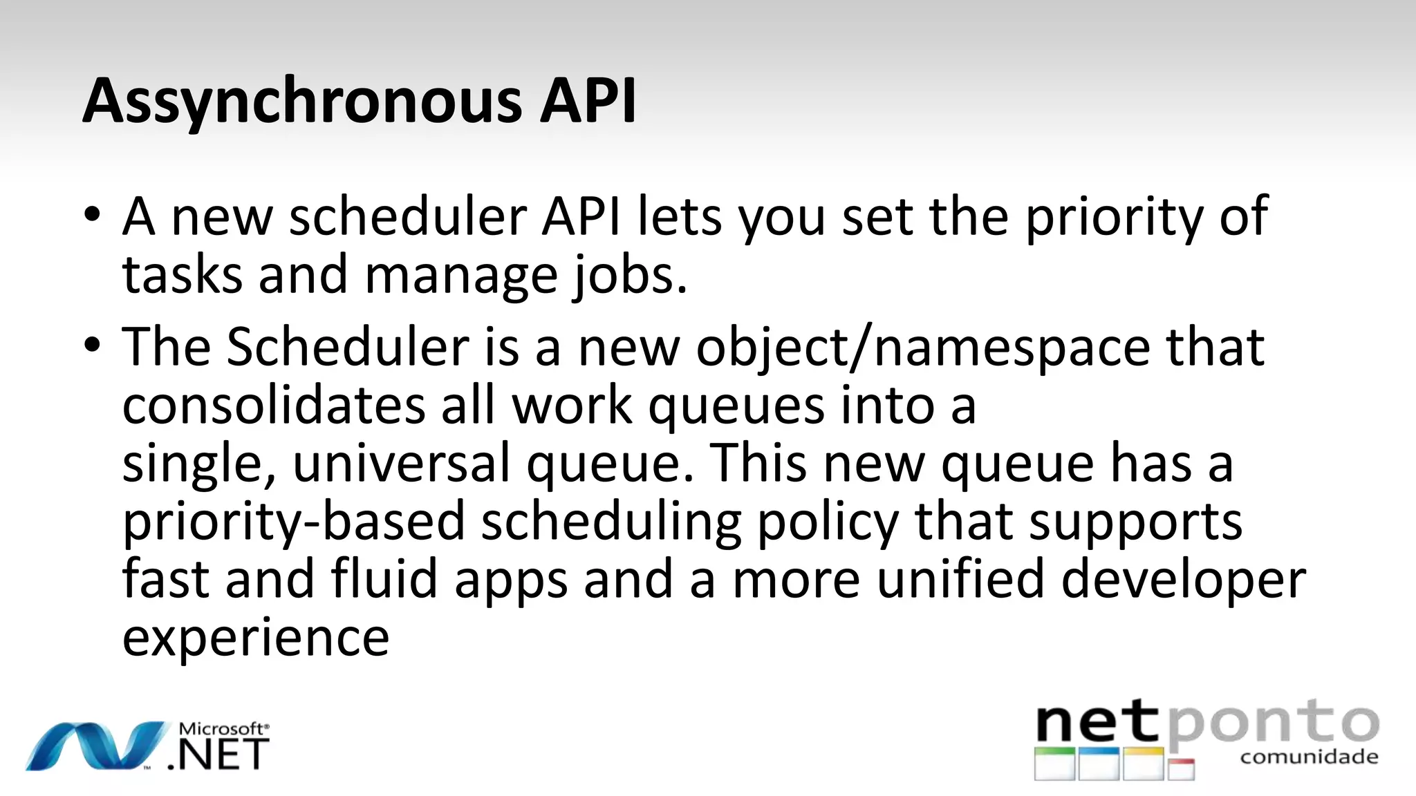 Assynchronous API
• A new scheduler API lets you set the priority of
tasks and manage jobs.
• The Scheduler is a new object/namespace that
consolidates all work queues into a
single, universal queue. This new queue has a
priority-based scheduling policy that supports
fast and fluid apps and a more unified developer
experience
 