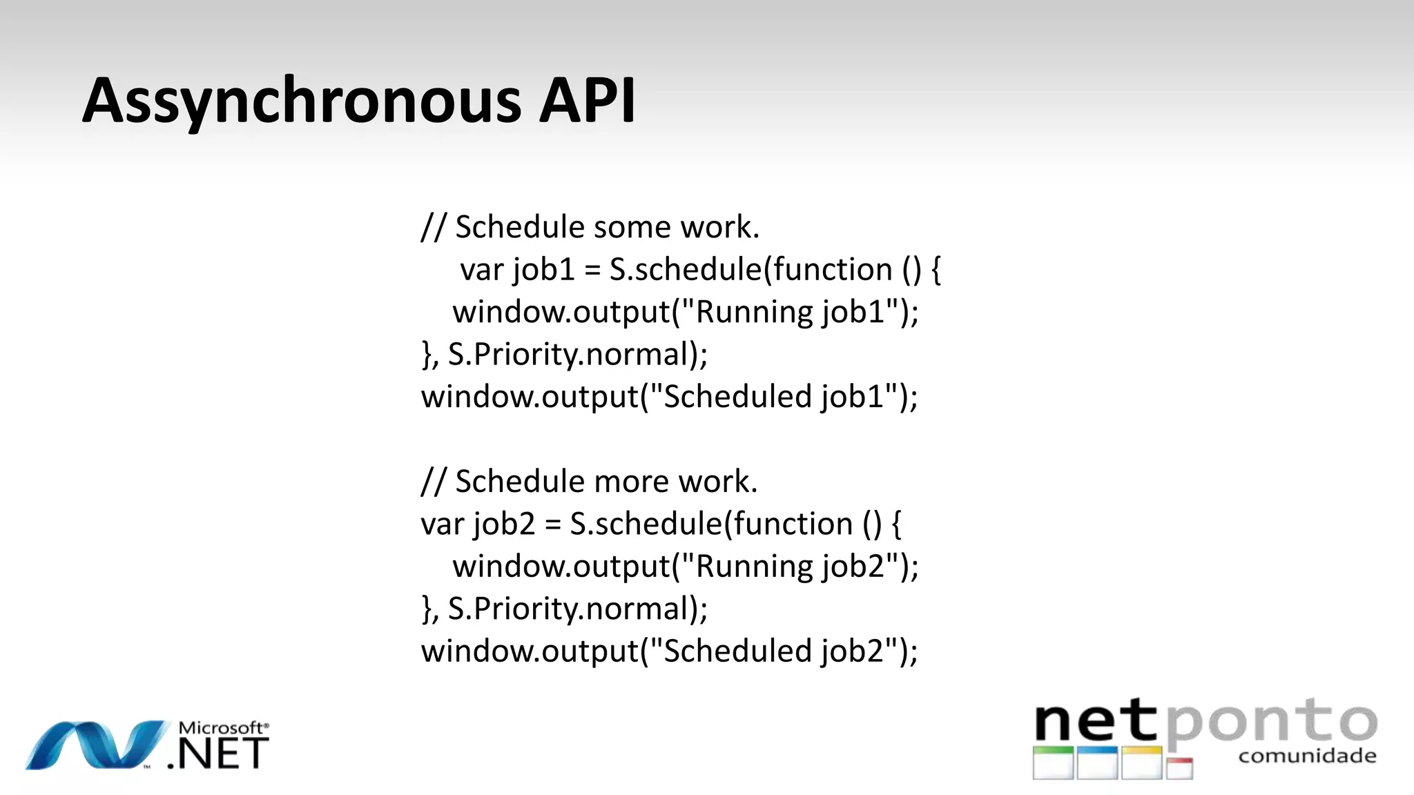 Assynchronous API
// Schedule some work.
var job1 = S.schedule(function () {
window.output("Running job1");
}, S.Priority.normal);
window.output("Scheduled job1");
// Schedule more work.
var job2 = S.schedule(function () {
window.output("Running job2");
}, S.Priority.normal);
window.output("Scheduled job2");
 