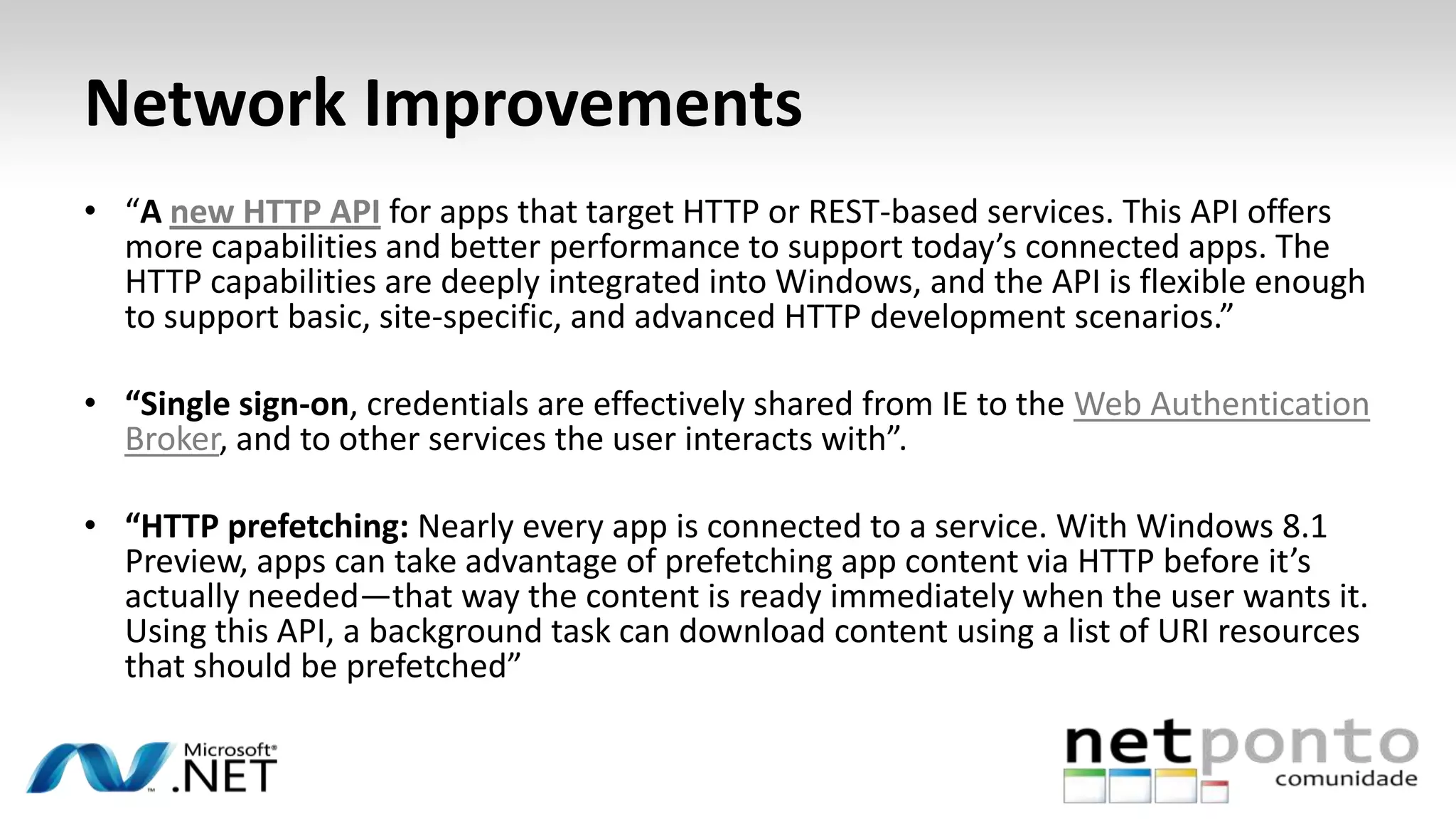 Network Improvements
• “A new HTTP API for apps that target HTTP or REST-based services. This API offers
more capabilities and better performance to support today’s connected apps. The
HTTP capabilities are deeply integrated into Windows, and the API is flexible enough
to support basic, site-specific, and advanced HTTP development scenarios.”
• “Single sign-on, credentials are effectively shared from IE to the Web Authentication
Broker, and to other services the user interacts with”.
• “HTTP prefetching: Nearly every app is connected to a service. With Windows 8.1
Preview, apps can take advantage of prefetching app content via HTTP before it’s
actually needed—that way the content is ready immediately when the user wants it.
Using this API, a background task can download content using a list of URI resources
that should be prefetched”
 