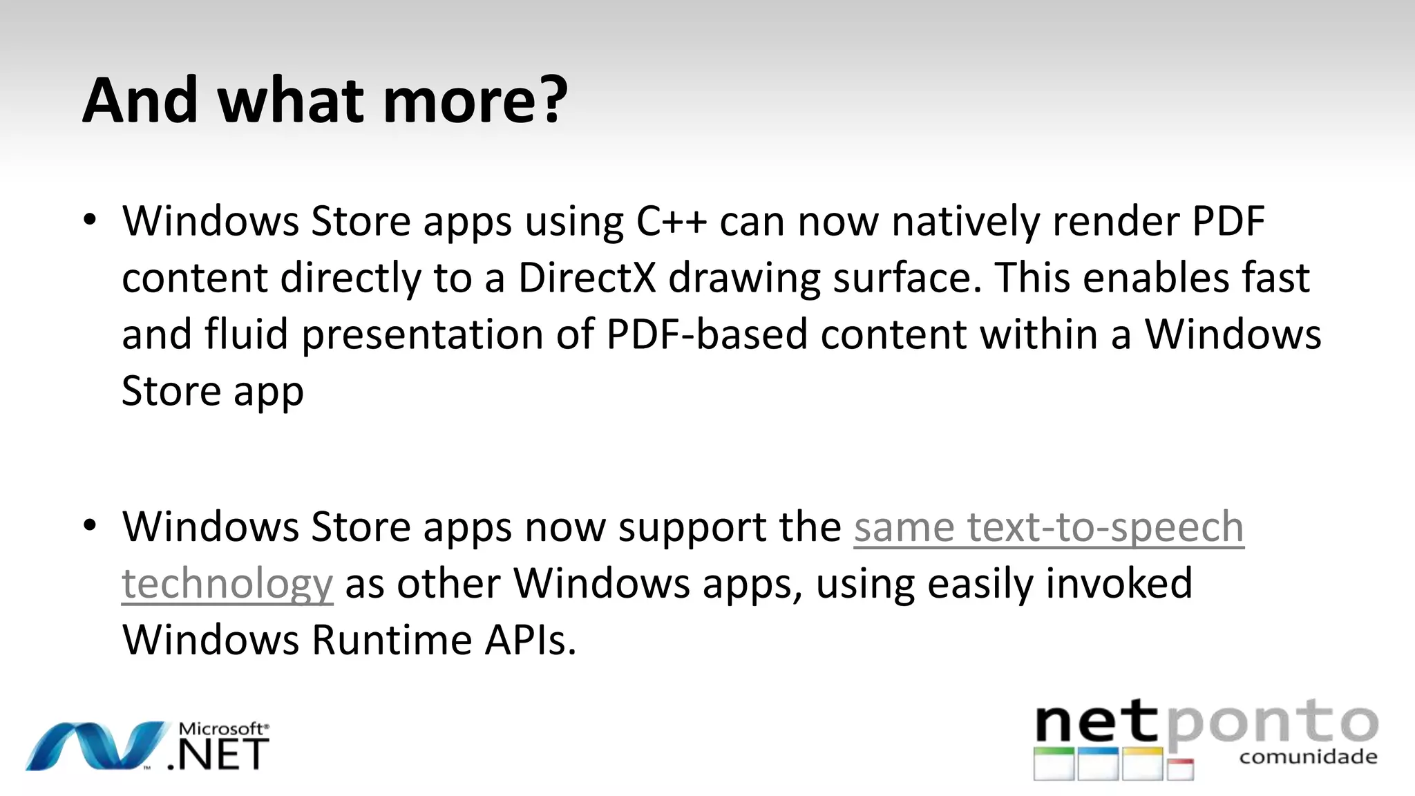 And what more?
• Windows Store apps using C++ can now natively render PDF
content directly to a DirectX drawing surface. This enables fast
and fluid presentation of PDF-based content within a Windows
Store app
• Windows Store apps now support the same text-to-speech
technology as other Windows apps, using easily invoked
Windows Runtime APIs.
 