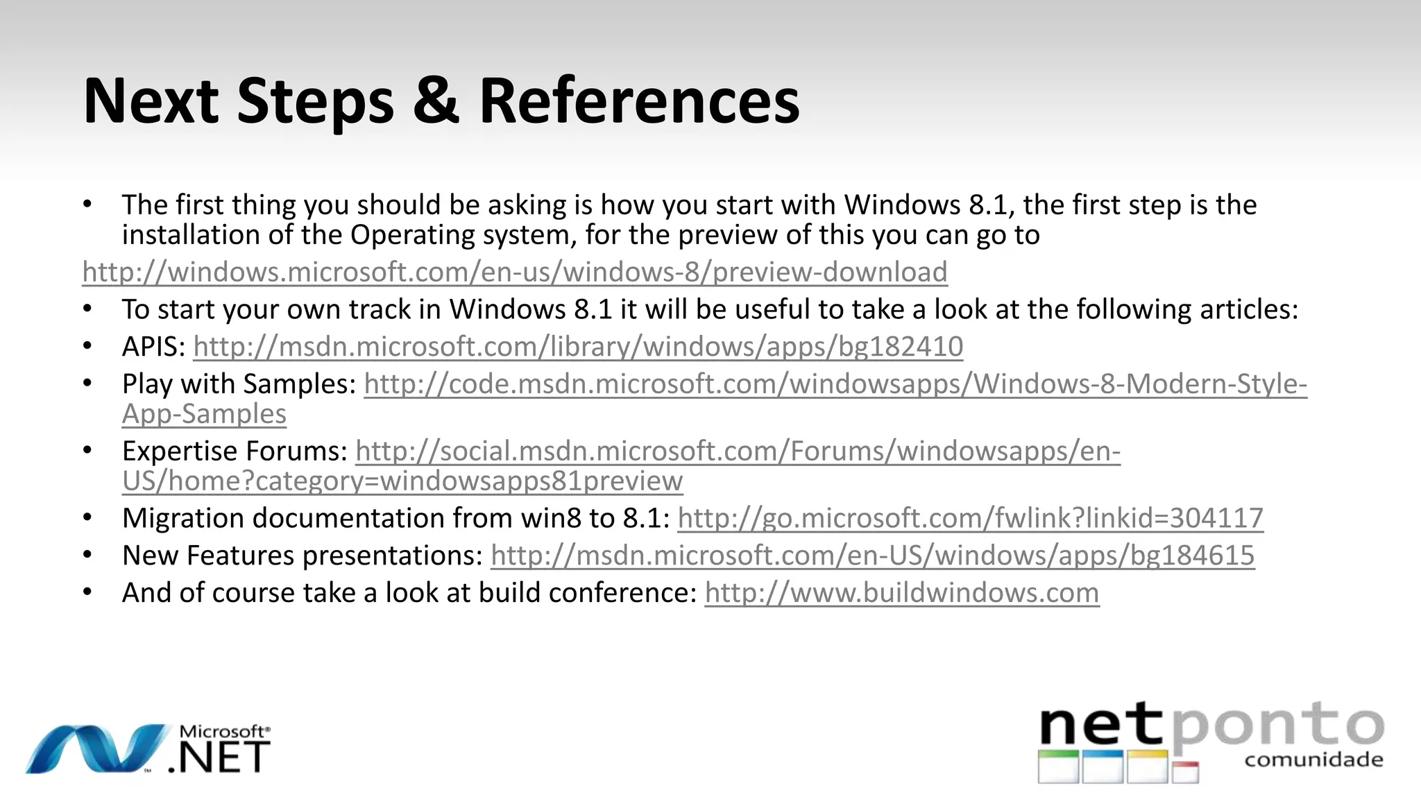 Next Steps & References
• The first thing you should be asking is how you start with Windows 8.1, the first step is the
installation of the Operating system, for the preview of this you can go to
http://windows.microsoft.com/en-us/windows-8/preview-download
• To start your own track in Windows 8.1 it will be useful to take a look at the following articles:
• APIS: http://msdn.microsoft.com/library/windows/apps/bg182410
• Play with Samples: http://code.msdn.microsoft.com/windowsapps/Windows-8-Modern-Style-
App-Samples
• Expertise Forums: http://social.msdn.microsoft.com/Forums/windowsapps/en-
US/home?category=windowsapps81preview
• Migration documentation from win8 to 8.1: http://go.microsoft.com/fwlink?linkid=304117
• New Features presentations: http://msdn.microsoft.com/en-US/windows/apps/bg184615
• And of course take a look at build conference: http://www.buildwindows.com
 