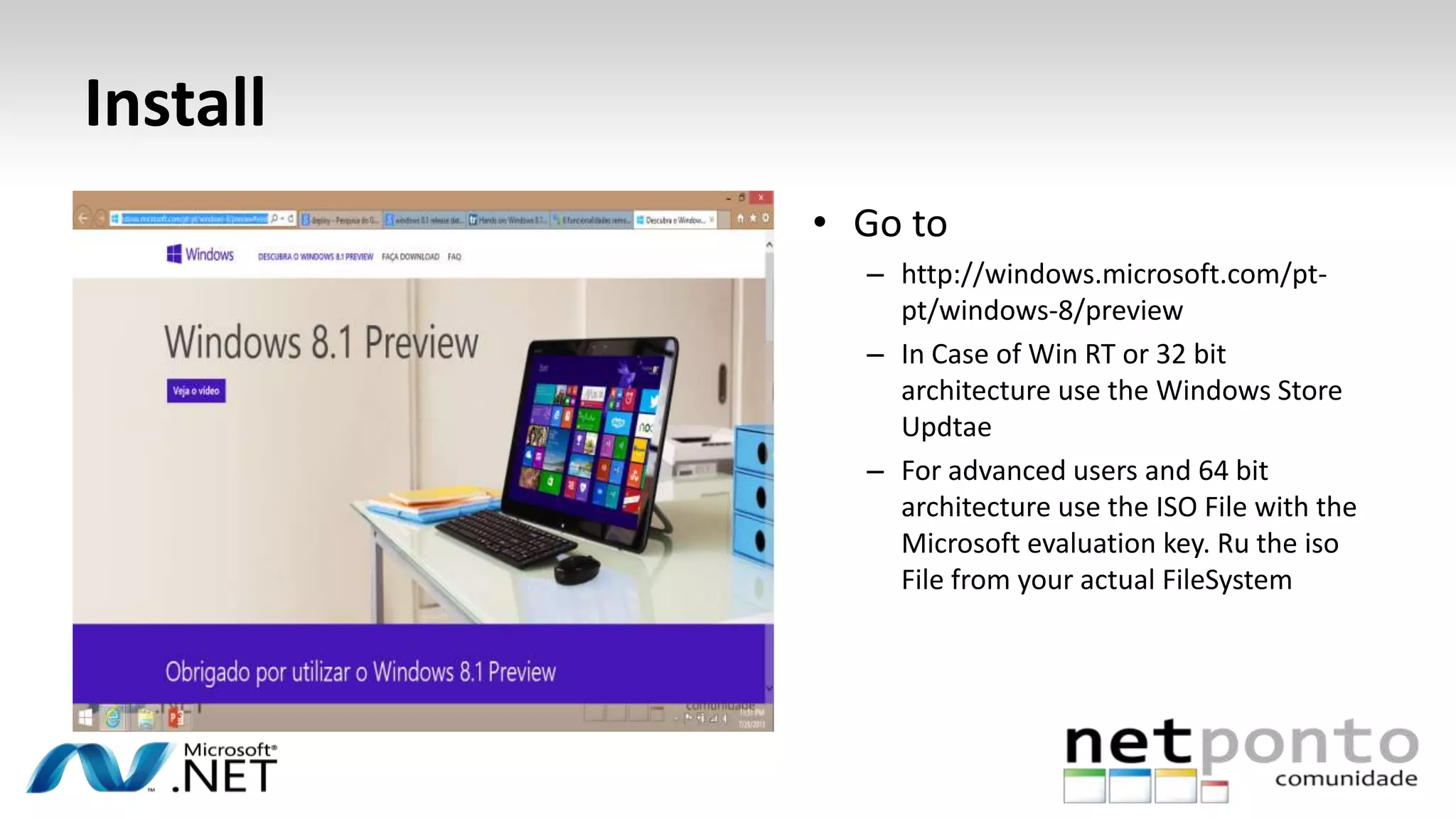 Install
• Go to
– http://windows.microsoft.com/pt-
pt/windows-8/preview
– In Case of Win RT or 32 bit
architecture use the Windows Store
Updtae
– For advanced users and 64 bit
architecture use the ISO File with the
Microsoft evaluation key. Ru the iso
File from your actual FileSystem
 