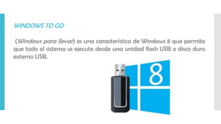 WINDOWS TO GO
(Windows para llevar) es una característica de Windows 8 que permite
que todo el sistema se ejecute desde una unidad flash USB o disco duro
externo USB.
 