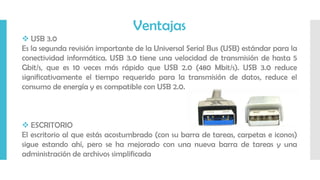 Ventajas
 USB 3.0
Es la segunda revisión importante de la Universal Serial Bus (USB) estándar para la
conectividad informática. USB 3.0 tiene una velocidad de transmisión de hasta 5
Gbit/s, que es 10 veces más rápido que USB 2.0 (480 Mbit/s). USB 3.0 reduce
significativamente el tiempo requerido para la transmisión de datos, reduce el
consumo de energía y es compatible con USB 2.0.
 ESCRITORIO
El escritorio al que estás acostumbrado (con su barra de tareas, carpetas e iconos)
sigue estando ahí, pero se ha mejorado con una nueva barra de tareas y una
administración de archivos simplificada
 
