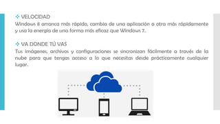  VELOCIDAD
Windows 8 arranca más rápido, cambia de una aplicación a otra más rápidamente
y usa la energía de una forma más eficaz que Windows 7.
 VA DONDE TÚ VAS
Tus imágenes, archivos y configuraciones se sincronizan fácilmente a través de la
nube para que tengas acceso a lo que necesitas desde prácticamente cualquier
lugar.
 