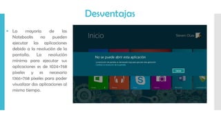  La mayoría de las
Notebooks no pueden
ejecutar las aplicaciones
debido a la resolución de la
pantalla. La resolución
mínima para ejecutar sus
aplicaciones es de 1024×768
pixeles y es necesario
1366×768 pixeles para poder
visualizar dos aplicaciones al
mismo tiempo.
Desventajas
 