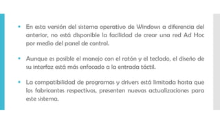  En esta versión del sistema operativo de Windows a diferencia del
anterior, no está disponible la facilidad de crear una red Ad Hoc
por medio del panel de control.
 Aunque es posible el manejo con el ratón y el teclado, el diseño de
su interfaz está más enfocado a la entrada táctil.
 La compatibilidad de programas y drivers está limitada hasta que
los fabricantes respectivos, presenten nuevas actualizaciones para
este sistema.
 