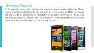 Windows Phone 8
Es la segunda generación del sistema operativo para móviles Windows Phone,
como se confirmó oficialmente por Microsoft en un seminario de MSDN en agosto
de 2011 y visto de antemano en Microsoft “'sneak peek” de Windows Phone el 20
de junio de 2012. Su versión RTM fue lanzada el 14 de septiembre de 2012 y fue
liberado a los consumidores el 29 de octubre de 2012.
 