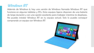 Windows RT
Además de Windows 8, hay una versión de Windows llamada Windows RT que
funciona en algunas tabletas y PCs. Estos equipos ligeros disponen de una batería
de larga duración y son una opción excelente para trabajar mientras te desplazas.
No puedes instalar Windows RT en tu equipo actual. Solo lo puedes conseguir
comprando un equipo con Windows RT
 