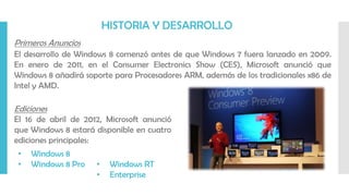 Primeros Anuncios
El desarrollo de Windows 8 comenzó antes de que Windows 7 fuera lanzado en 2009.
En enero de 2011, en el Consumer Electronics Show (CES), Microsoft anunció que
Windows 8 añadirá soporte para Procesadores ARM, además de los tradicionales x86 de
Intel y AMD.
• Windows 8
• Windows 8 Pro • Windows RT
• Enterprise
Ediciones
El 16 de abril de 2012, Microsoft anunció
que Windows 8 estará disponible en cuatro
ediciones principales:
HISTORIA Y DESARROLLO
 