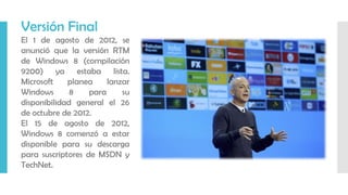 Versión Final
El 1 de agosto de 2012, se
anunció que la versión RTM
de Windows 8 (compilación
9200) ya estaba lista.
Microsoft planea lanzar
Windows 8 para su
disponibilidad general el 26
de octubre de 2012.
El 15 de agosto de 2012,
Windows 8 comenzó a estar
disponible para su descarga
para suscriptores de MSDN y
TechNet.
 
