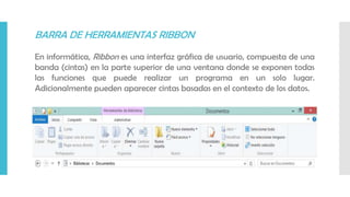 BARRA DE HERRAMIENTAS RIBBON
En informática, Ribbon es una interfaz gráfica de usuario, compuesta de una
banda (cintas) en la parte superior de una ventana donde se exponen todas
las funciones que puede realizar un programa en un solo lugar.
Adicionalmente pueden aparecer cintas basadas en el contexto de los datos.
 