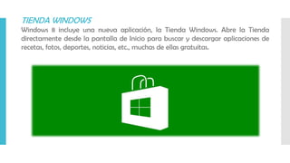 TIENDA WINDOWS
Windows 8 incluye una nueva aplicación, la Tienda Windows. Abre la Tienda
directamente desde la pantalla de Inicio para buscar y descargar aplicaciones de
recetas, fotos, deportes, noticias, etc., muchas de ellas gratuitas.
 