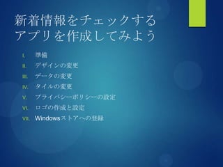 新着情報をチェックする
アプリを作成してみよう
I. 準備
II. デザインの変更
III. データの変更
IV. タイルの変更
V. プライバシーポリシーの設定
VI. ロゴの作成と設定
VII. Windowsストアへの登録
 