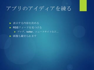 アプリのアイディアを練る
 表示する内容を決める
 RSSフィードを見つける
 ブログ、twitter、ニュースサイトなど…
 画像も載せられます
 