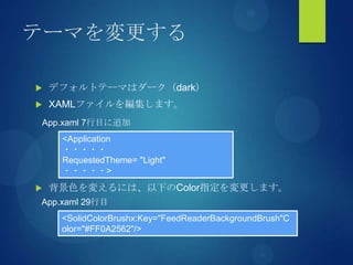 テーマを変更する
 デフォルトテーマはダーク（dark）
 XAMLファイルを編集します。
 背景色を変えるには、以下のColor指定を変更します。
<Application
・・・・・
RequestedTheme= "Light"
・・・・・>
App.xaml 7行目に追加
<SolidColorBrushx:Key="FeedReaderBackgroundBrush"C
olor="#FF0A2562"/>
App.xaml 29行目
 