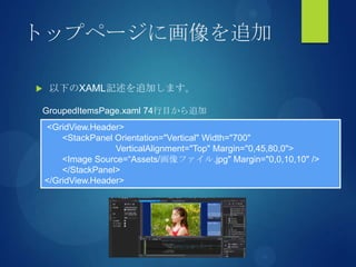 トップページに画像を追加
 以下のXAML記述を追加します。
<GridView.Header>
<StackPanel Orientation="Vertical" Width="700"
VerticalAlignment="Top" Margin="0,45,80,0">
<Image Source=“Assets/画像ファイル.jpg" Margin="0,0,10,10" />
</StackPanel>
</GridView.Header>
GroupedItemsPage.xaml 74行目から追加
 