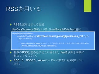 RSSを用いる
 RSSを読み込ませる記述
 複数のRSSを読み込ませたい場合は、feed2以降も同様に
指定してください。
 RSS1.0、RSS2.0、Atomのいずれの形式にも対応してい
ます。
NewsDataGroup feed1 =
await GetFeedAsync("http://feed.rssad.jp/rss/gigazine/rss_2.0", "g1");
if (feed1 != null)
{
feed1.NumberOfTaken = 16; // トップ画面に表示する件数を指定 (既定値は4件)
_NewsDataSource.AllGroups.Add(feed1);
}
NewDataSource.cs 663行目以降（LoadRemoteDataAsync()内）
 