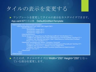 タイルの表示を変更する
 テンプレートを変更してタイルの表示をカスタマイズできます。
 たとえば、タイルのサイズは Width=“250” Height=“250”となっ
ている部分を変更します。
<DataTemplate x:Key="DefaultGridItemTemplate">
<Grid HorizontalAlignment="Left" Width="250" Height="250">
<Grid.RowDefinitions>
<RowDefinition Height="65*"/>
<RowDefinition Height="33*"/>
<RowDefinition Height="27*"/>
</Grid.RowDefinitions>
<Border Background="{StaticResource BlockBackgroundBrush}" Grid.RowSpan="3" />
<TextBlock Text="{Binding Title}" Style="{StaticResource GridTitleTextStyle}" Grid.Row="0" />
<TextBlock Text="{Binding Description}" Style="{StaticResource GridDescriptionTextStyle}“
Margin="12,0,12,6" Grid.Row="1" />
<StackPanel VerticalAlignment="Bottom" Orientation="Horizontal"
Background="{StaticResource ListViewItemOverlayBackgroundThemeBrush}" Grid.Row="2">
<TextBlock Text="最終更新日:" Margin="12,4,0,8" Height="42"/>
<TextBlock Text="{Binding PubDate, Converter={StaticResource DateConverter}}"
Margin="12,4,12,8" />
</StackPanel>
</Grid>
</DataTemplate>
App.xaml 67行目以降 DefaultGridItemTemplate
 