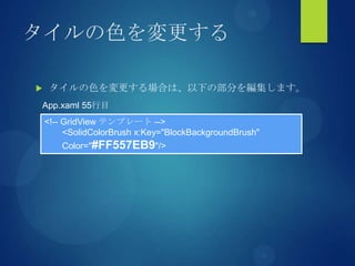 タイルの色を変更する
 タイルの色を変更する場合は、以下の部分を編集します。
<!-- GridView テンプレート -->
<SolidColorBrush x:Key="BlockBackgroundBrush"
Color="#FF557EB9"/>
App.xaml 55行目
 