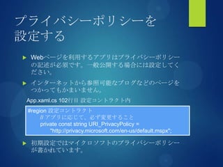 プライバシーポリシーを
設定する
 Webページを利用するアプリはプライバシーポリシー
の記述が必須です。一般公開する場合には設定してく
ださい。
 インターネットから参照可能なブログなどのページを
つかってもかまいません。
 初期設定ではマイクロソフトのプライバシーポリシー
が書かれています。
#region 設定コントラクト
// アプリに応じて、必ず変更すること
private const string URI_PrivacyPolicy =
"http://privacy.microsoft.com/en-us/default.mspx";
App.xaml.cs 102行目 設定コントラクト内
 