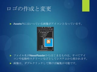 ロゴの作成と変更
 Assets内にはいっている画像がアイコンとなっています。
 ファイル名がNewsReaderからはじまるものは、すべてアイ
コンや起動時スクリーンなどとしてシステムから使われます。
 画像は、ダブルクリックして開けば編集が可能です。
 