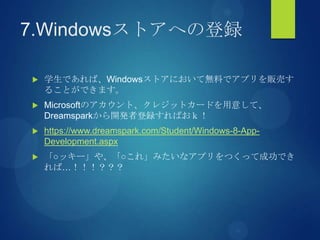 7.Windowsストアへの登録
 学生であれば、Windowsストアにおいて無料でアプリを販売す
ることができます。
 Microsoftのアカウント、クレジットカードを用意して、
Dreamsparkから開発者登録すればおｋ！
 https://www.dreamspark.com/Student/Windows-8-App-
Development.aspx
 「○ッキー」や、「○これ」みたいなアプリをつくって成功でき
れば…！！！？？？
 