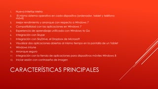 CARACTERÍSTICAS PRINCIPALES
1. Nueva interfaz Metro
2. El mismo sistema operativo en cada dispositivo (ordenador, tablet y teléfono
móvil)
3. Mejor rendimiento y arranque con respecto a Windows 7
4. Compatibilidad con las aplicaciones en Windows 7
5. Experiencia de aprendizaje unificada con Windows to Go
6. Integración con Skype
7. Integración con SkyDrive, el Dropbox de Microsoft
8. Visualizar dos aplicaciones abiertas al mismo tiempo en la pantalla de un Tablet
9. Windows Intune
10. Arranque seguro
11. Integración con la tienda de aplicaciones para dispositivos móviles Windows 8
12. Iniciar sesión con contraseña de imagen
 