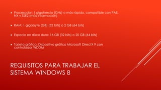REQUISITOS PARA TRABAJAR EL
SISTEMA WINDOWS 8
 Procesador: 1 gigahercio (GHz) o más rápido, compatible con PAE,
NX y SSE2 (más información)
 RAM: 1 gigabyte (GB) (32 bits) o 2 GB (64 bits)
 Espacio en disco duro: 16 GB (32 bits) o 20 GB (64 bits)
 Tarjeta gráfica: Dispositivo gráfico Microsoft DirectX 9 con
controlador WDDM
 