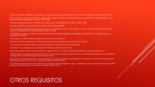 OTROS REQUISITOS
Para el uso táctil, necesitas una tableta o un monitor que sea compatible con la función Multitouch (más información)
Para acceder a la Tienda Windows y descargar y ejecutar aplicaciones, necesitas una conexión a Internet activa y una
resolución de pantalla de al menos 1024 x 768.
Para acoplar aplicaciones, necesitas una resolución de pantalla de al menos 1366 x 768.
Acceso a Internet (pueden aplicarse tarifas adicionales del ISP)
Para un arranque seguro se requiere firmware compatible con UEFI v2.3.1 Errata B y con la entidad de certificación de
Microsoft Windows en la base de datos de firmas UEFI
Es posible que algunos juegos y programas requieran tarjetas gráficas compatibles con DirectX 10 o superior para un
rendimiento óptimo.
Para algunas características es necesaria una cuenta Microsoft
Para ver DVDs se requiere un software de reproducción independiente (más información)
La licencia de Windows Media Center se vende por separado (más información)
BitLocker To Go requiere una unidad flash USB (solo para Windows 8 Pro)
BitLocker requiere el Módulo de plataforma segura (TPM) 1.2 o una unidad flash USB (solo para Windows 8 Pro)
Client Hyper-V requiere un sistema de 64 bits con servicios de traducción de direcciones de red de segundo nivel (SLAT) y
2 GB de RAM adicionales (solo para Windows 8 Pro)
Se requiere un sintonizador de TV para reproducir y grabar programas de televisión en directo en Windows Media Center
(solo para Windows 8 Pro Pack y Windows 8 Media Center Pack)
El contenido gratuito de TV en Internet varía según el área geográfica; algún contenido puede requerir tarifas adicionales
(solo para Windows 8 Pro y Windows 8 Media Center Pack)
 
