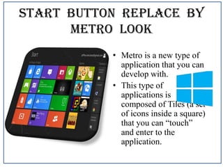Start Button Replace By
Metro Look
• Metro is a new type of
application that you can
develop with.
• This type of
applications is
composed of Tiles (a set
of icons inside a square)
that you can “touch”
and enter to the
application.

 