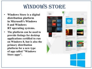 Windows Store
• Windows Store is a digital
distribution platform
in Microsoft's Windows
8 and Windows
RT operating systems.
• The platform can be used to
provide listings for desktop
applications certified to run
on Windows 8, but is also the
primary distribution
platform for a new type
of app called "Windows
Store apps".

 
