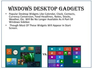 Windows Desktop Gadgets
• Popular Desktop Widgets Like Calendar, Clock, Contacts,
Currency Conversion, Feed Headlines, Notes, Stocks,
Weather, Etc. Will Be No Longer Available As A Part Of
Windows Sidebar.
• Though Most Of These Widgets Will Appear In Start
Screen.

 
