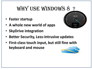 Why use windows 8 ?
•
•
•
•
•

Faster startup
A whole new world of apps
SkyDrive integration
Better Security, Less-intrusive updates
First-class touch input, but still fine with
keyboard and mouse

 